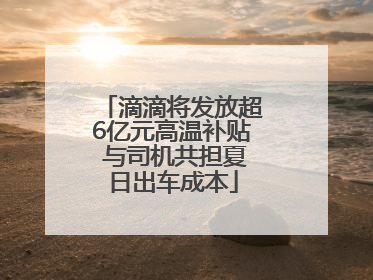 滴滴将发放超6亿元高温补贴 与司机共担夏日出车成本