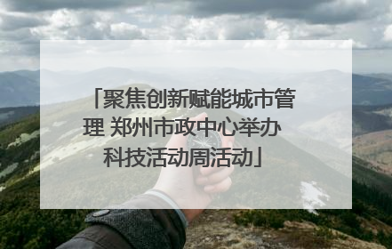 聚焦创新赋能城市管理 郑州市政中心举办科技活动周活动