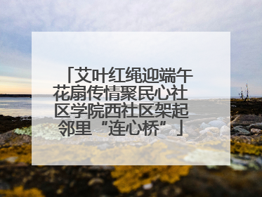 艾叶红绳迎端午花扇传情聚民心社区学院西社区架起邻里“连心桥”