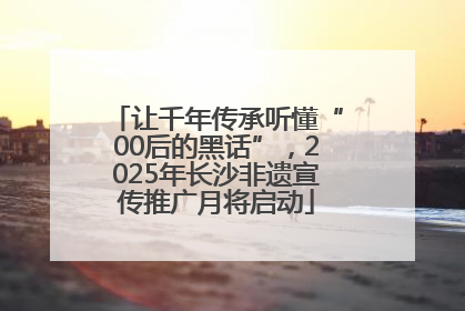 让千年传承听懂“00后的黑话”，2025年长沙非遗宣传推广月将启动