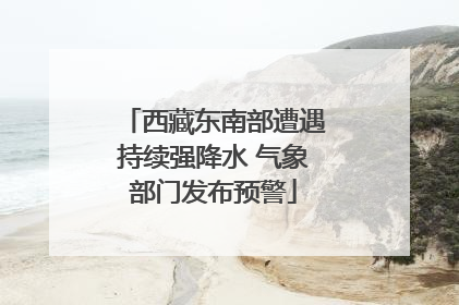 西藏东南部遭遇持续强降水 气象部门发布预警