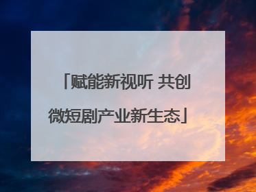 赋能新视听 共创微短剧产业新生态