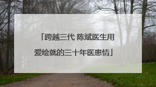 跨越三代 陈斌医生用爱绘就的三十年医患情
