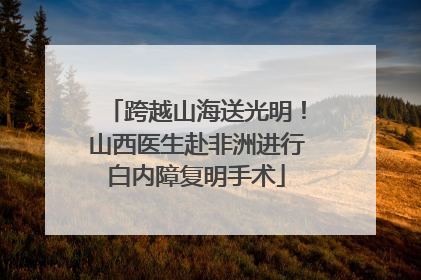 跨越山海送光明！山西医生赴非洲进行白内障复明手术