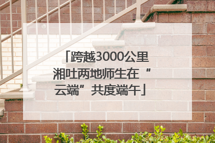 跨越3000公里 湘吐两地师生在“云端”共度端午