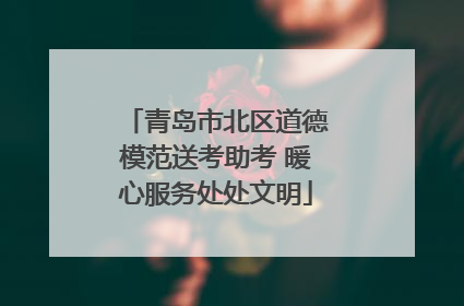 青岛市北区道德模范送考助考 暖心服务处处文明