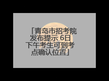 青岛市招考院发布提示 6日下午考生可到考点确认位置