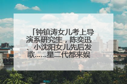 钟镇涛女儿考上导演系研究生，陈奕迅、小沈阳女儿先后发歌……星二代都来娱乐圈上班了