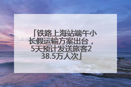 铁路上海站端午小长假运输方案出台，5天预计发送旅客238.5万人次