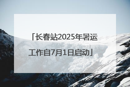 长春站2025年暑运工作自7月1日启动