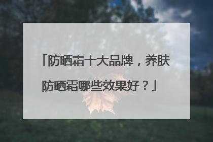 防晒霜十大品牌，养肤防晒霜哪些效果好？