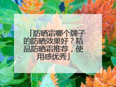 防晒霜哪个牌子的防晒效果好？精品防晒霜推荐，使用感优秀