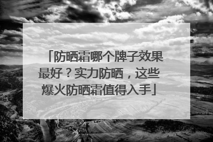 防晒霜哪个牌子效果最好？实力防晒，这些爆火防晒霜值得入手