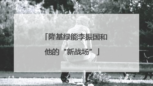 隆基绿能李振国和他的“新战场”