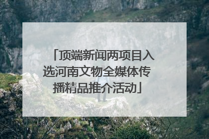 顶端新闻两项目入选河南文物全媒体传播精品推介活动