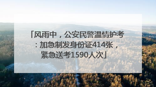 风雨中，公安民警温情护考：加急制发身份证414张，紧急送考1590人次