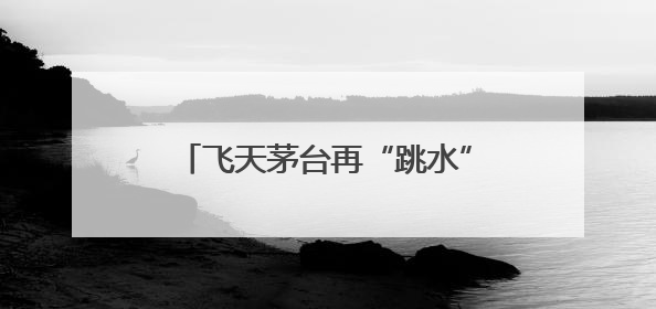 飞天茅台再“跳水”，“蛇茅”跌出新低