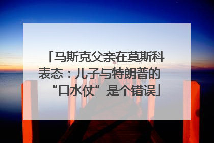 马斯克父亲在莫斯科表态：儿子与特朗普的“口水仗”是个错误