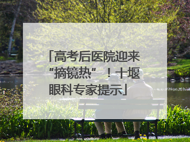 高考后医院迎来“摘镜热”！十堰眼科专家提示