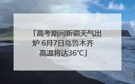 高考期间新疆天气出炉 6月7日乌鲁木齐高温将达36℃