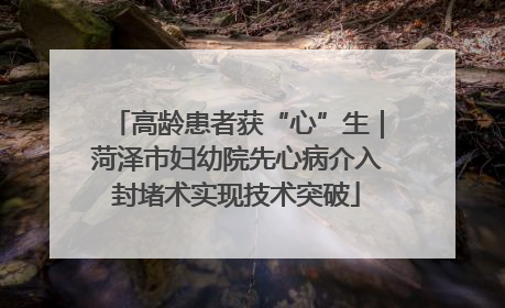 高龄患者获“心”生｜菏泽市妇幼院先心病介入封堵术实现技术突破
