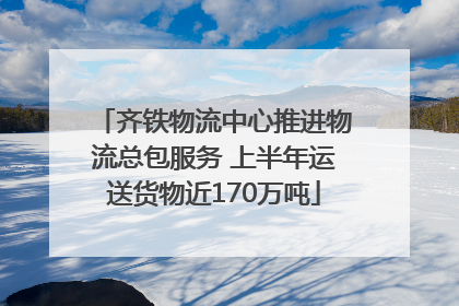 齐铁物流中心推进物流总包服务 上半年运送货物近170万吨