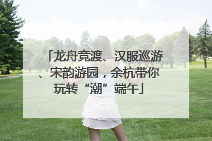 龙舟竞渡、汉服巡游、宋韵游园，余杭带你玩转“潮”端午