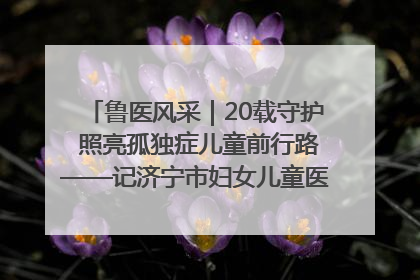 鲁医风采｜20载守护 照亮孤独症儿童前行路——记济宁市妇女儿童医院儿童康复中心主任、副主任技师赵淑珍