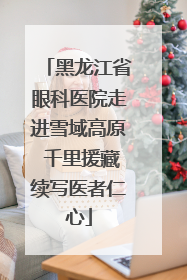 黑龙江省眼科医院走进雪域高原 千里援藏续写医者仁心
