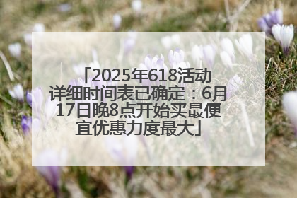 2025年618活动详细时间表已确定：6月17日晚8点开始买最便宜优惠力度最大
