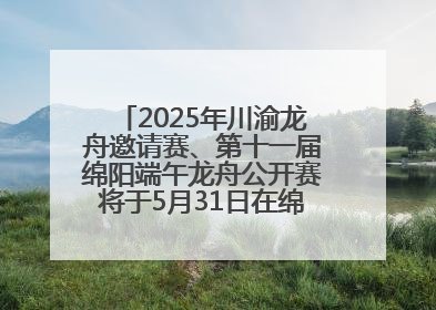 2025年川渝龙舟邀请赛、第十一届绵阳端午龙舟公开赛将于5月31日在绵阳仙海开赛