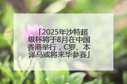 2025年沙特超级杯将于8月在中国香港举行，C罗、本泽马或将来华参赛