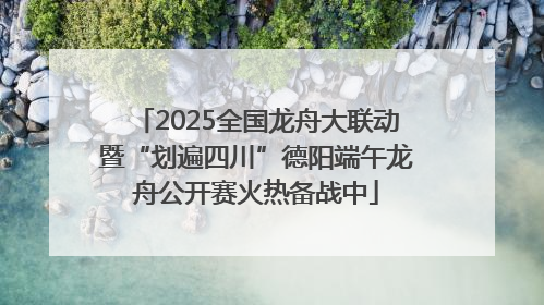 2025全国龙舟大联动暨“划遍四川”德阳端午龙舟公开赛火热备战中