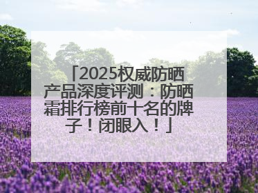 2025权威防晒产品深度评测：防晒霜排行榜前十名的牌子！闭眼入！