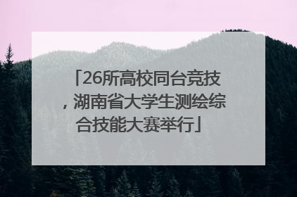 26所高校同台竞技，湖南省大学生测绘综合技能大赛举行