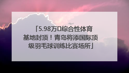 5.98万㎡综合性体育基地封顶！青岛将添国际顶级羽毛球训练比赛场所