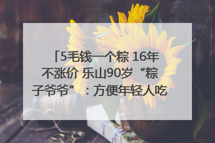 5毛钱一个粽 16年不涨价 乐山90岁“粽子爷爷”：方便年轻人吃口热乎早饭｜封面头条