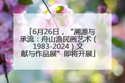 6月26日，“溯源与承流：舟山渔民画艺术（1983-2024）文献与作品展”即将开展