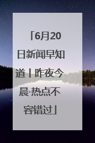 6月20日新闻早知道丨昨夜今晨·热点不容错过
