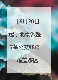 6月20日起，北京调整7条公交线路，覆盖多区
